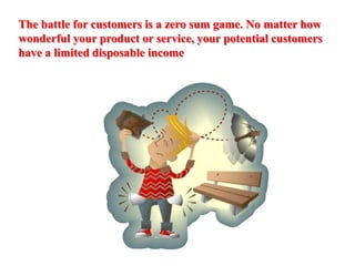 The battle for customers is a zero sum game. No matter how wonderful your product or service, your potential customers have a limited disposable income 