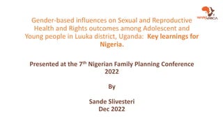 Gender-based influences on Sexual and Reproductive
Health and Rights outcomes among Adolescent and
Young people in Luuka district, Uganda: Key learnings for
Nigeria.
Presented at the 7th Nigerian Family Planning Conference
2022
By
Sande Slivesteri
Dec 2022
 