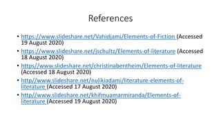 References
• https://www.slideshare.net/Vahidjami/Elements-of-Fiction (Accessed
19 August 2020)
• https://www.slideshare.net/jschultz/Elements-of-literature (Accessed
18 August 2020)
• https//www.slideshare.net/christinabentheim/Elements-of-literature
(Accessed 18 August 2020)
• http//www.slideshare.net/nulikiadami/literature-elements-of-
literature (Accessed 17 August 2020)
• http//www.slideshare.net/khifmuamarmiranda/Elements-of-
literature (Accessed 19 August 2020)
 