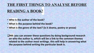 THE FIRST THINGS TO ANALYSE BEFORE
READING A BOOK!
• Who is the author of the book?
• What is the purpose behind the book?
• What is the genre of the text? (is it drama, poetry or prose)
NB: you can answer these questions by doing background research
on who the author is, which will be a link to the common themes
related to the author most writings. this will help in answering what
the purpose behind writing the particular book is.
 