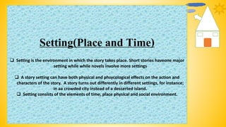 Setting(Place and Time)
 Setting is the environment in which the story takes place. Short stories haveone major
setting while while novels involve more settings
 A story setting can have both physical and phsycological effects on the action and
characters of the story. A story turns out differently in different settings, for instance;
in aa crowded city instead of a desserted island.
 Setting consists of the elements of time, place physical and social environment.
 