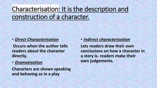 Characterisation: It is the description and
construction of a character.
• Direct Characterisation
Occurs when the author tells
readers about the character
directly.
• Dramatisation
Characters are shown speaking
and behaving as in a play
• Indirect characterisation
Lets readers draw their own
conclusions on how a character in
a story is. readers make their
own judgements.
 