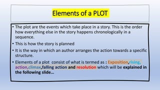 Elements of a PLOT
• The plot are the events which take place in a story. This is the order
how everything else in the story happens chronologically in a
sequence.
• This is how the story is planned
• It is the way in which an author arranges the action towards a specific
structure.
• Elements of a plot consist of what is termed as : Exposition,rising,
action,climax,falling action and resolution which will be explained in
the following slide…
 