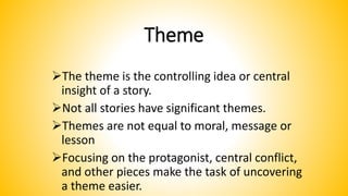 Theme
The theme is the controlling idea or central
insight of a story.
Not all stories have significant themes.
Themes are not equal to moral, message or
lesson
Focusing on the protagonist, central conflict,
and other pieces make the task of uncovering
a theme easier.
 