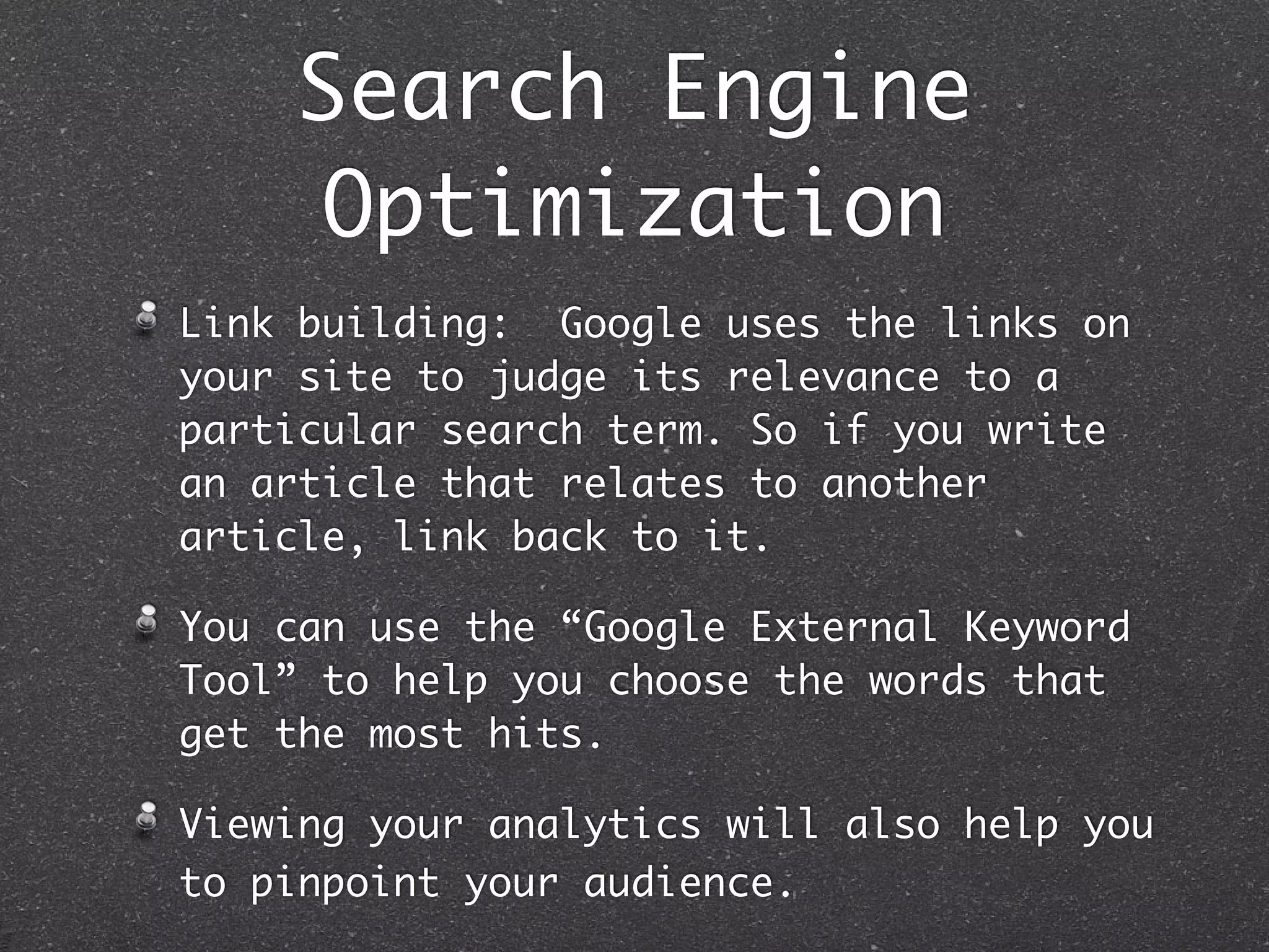 Search Engine
     Optimization
Link building: Google uses the links on
your site to judge its relevance to a
particular search term. So if you write
an article that relates to another
article, link back to it.

You can use the “Google External Keyword
Tool” to help you choose the words that
get the most hits.

Viewing your analytics will also help you
to pinpoint your audience.
 