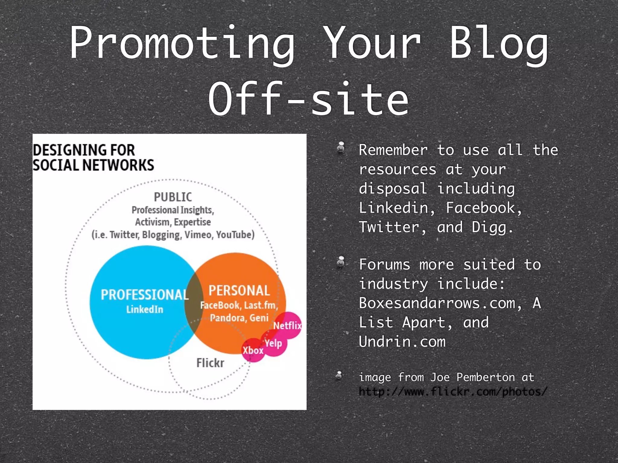 Promoting Your Blog
      Off-site
           Remember to use all the
           resources at your
           disposal including
           Linkedin, Facebook,
           Twitter, and Digg.

           Forums more suited to
           industry include:
           Boxesandarrows.com, A
           List Apart, and
           Undrin.com

           image from Joe Pemberton at
           http://www.flickr.com/photos/
 