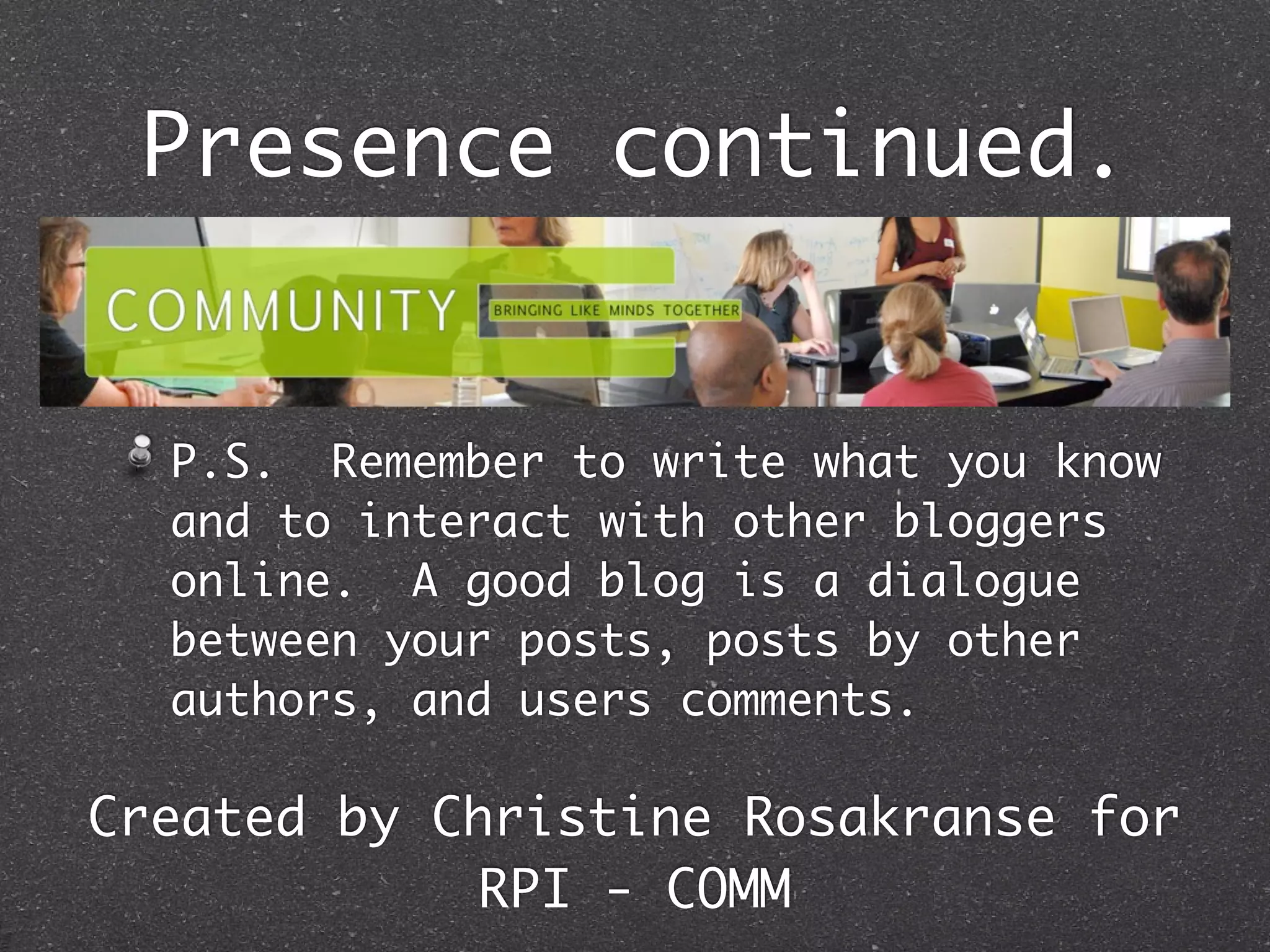 Presence continued.


  P.S. Remember to write what you know
  and to interact with other bloggers
  online. A good blog is a dialogue
  between your posts, posts by other
  authors, and users comments.

Created by Christine Rosakranse for
             RPI - COMM
 