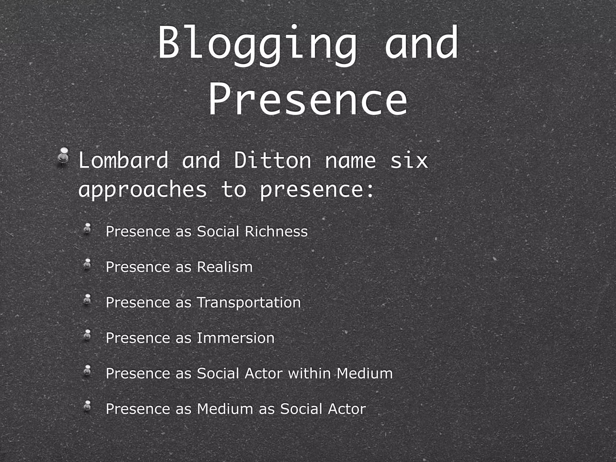 Blogging and
          Presence
Lombard and Ditton name six
approaches to presence:
  Presence as Social Richness

  Presence as Realism

  Presence as Transportation

  Presence as Immersion

  Presence as Social Actor within Medium

  Presence as Medium as Social Actor
 