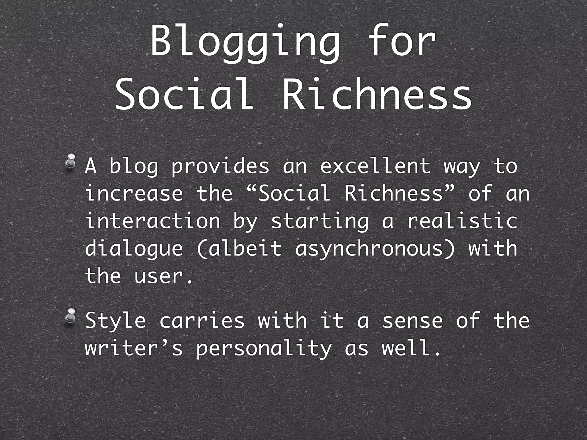 Blogging for
  Social Richness
A blog provides an excellent way to
increase the “Social Richness” of an
interaction by starting a realistic
dialogue (albeit asynchronous) with
the user.

Style carries with it a sense of the
writer’s personality as well.
 