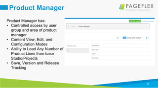 14
Product Manager
Product Manager has:
• Controlled access by user
group and area of product
manager
• Content View, Edit, and
Configuration Modes
• Ability to Load Any Number of
Product Lines from base
Studio/Projects
• Save, Version and Release
Tracking
 