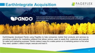 2
EarthIntegrate Acquisition
EarthIntegrate developed Pando using Pageflex to help companies market their products and services by
providing a platform for marketing collateral that allows various users to easily find, customize and execute
for sales and marketing purposes. Pando makes it easy for a sales person or a marketing person to find what
they need, update it, select a target, execute and track it.
 