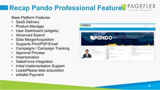 28
Recap Pando Professional Features
Base Platform Features
• SaaS Delivery
• Product Manager
• User Dashboard (widgets)
• Advanced Search
• Data Merge/Acquisition
• Supports Print/PDF/Email
• Campaigns / Campaign Tracking
• Approval Process
• Impersonation
• SalesForce Integration
• Initial Implementation Support
• LeadsPlease data acquisition
• eWallet Payment
 