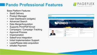 8
Pando Professional Features
Base Platform Features
• SaaS Delivery
• Product Manager
• User Dashboard (widgets)
• Advanced Search
• Data Merge/Acquisition
• Supports Print/PDF/Email
• Campaigns / Campaign Tracking
• Approval Process
• Impersonation
• SalesForce Integration
• Initial Implementation Support
• LeadsPlease data acquisition
• eWallet Payment
 