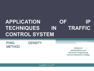 APPLICATION OF IP
TECHNIQUES IN TRAFFIC
CONTROL SYSTEM
PIXEL DENSITY
METHOD ASHIK.S.R
ashikask@live.com
Electronics Engineering
Central Polytechnic College
tangibility by ask™
 
