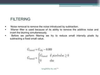 FILTERING
 Noise removal to remove the noise introduced by subtraction.
 Wiener filter is used because of its ability to remove the additive noise and
invert the blurring simultaneously.
 Before we perform filtering we try to reduce small intensity pixels by
subtracting a fixed small value.
tangibility by ask™
 