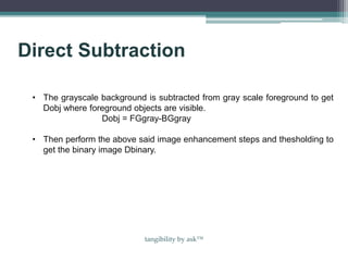 Direct Subtraction
• The grayscale background is subtracted from gray scale foreground to get
Dobj where foreground objects are visible.
Dobj = FGgray-BGgray
• Then perform the above said image enhancement steps and thesholding to
get the binary image Dbinary.
tangibility by ask™
 