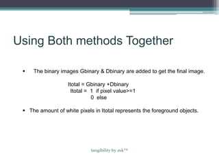 Using Both methods Together
 The binary images Gbinary & Dbinary are added to get the final image.
Itotal = Gbinary +Dbinary
Itotal = 1 if pixel value>=1
0 else
 The amount of white pixels in Itotal represents the foreground objects.
tangibility by ask™
 