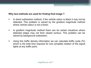 Why two methods are used for finding final image ?
 In direct subtraction method, if the vehicle colour is black it may not be
detected. This problem is solved by the gradient magnitude method
where vehicle colour is not a factor.
 In gradient magnitude method there can be certain situations where
detected edges may not form closed contour. This problem can be
solved by background subtraction.
 Using this traffic density information we can calculate traffic cycle (Tc)
which is the total time required for one complete rotation of the signal
lights at any traffic point.
tangibility by ask™
 