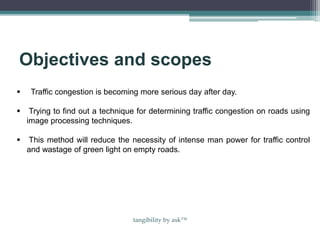 Objectives and scopes
 Traffic congestion is becoming more serious day after day.
 Trying to find out a technique for determining traffic congestion on roads using
image processing techniques.
 This method will reduce the necessity of intense man power for traffic control
and wastage of green light on empty roads.
tangibility by ask™
 