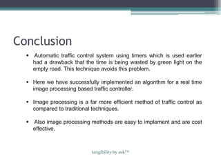 Conclusion
 Automatic traffic control system using timers which is used earlier
had a drawback that the time is being wasted by green light on the
empty road. This technique avoids this problem.
 Here we have successfully implemented an algorithm for a real time
image processing based traffic controller.
 Image processing is a far more efficient method of traffic control as
compared to traditional techniques.
 Also image processing methods are easy to implement and are cost
effective.
tangibility by ask™
 
