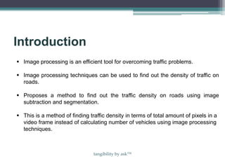Introduction
 Image processing is an efficient tool for overcoming traffic problems.
 Image processing techniques can be used to find out the density of traffic on
roads.
 Proposes a method to find out the traffic density on roads using image
subtraction and segmentation.
 This is a method of finding traffic density in terms of total amount of pixels in a
video frame instead of calculating number of vehicles using image processing
techniques.
tangibility by ask™
 