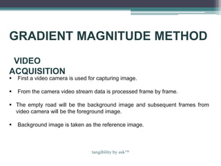  First a video camera is used for capturing image.
 From the camera video stream data is processed frame by frame.
 The empty road will be the background image and subsequent frames from
video camera will be the foreground image.
 Background image is taken as the reference image.
VIDEO
ACQUISITION
GRADIENT MAGNITUDE METHOD
tangibility by ask™
 