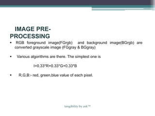 IMAGE PRE-
PROCESSING
 RGB foreground image(FGrgb) and background image(BGrgb) are
converted grayscale image (FGgray & BGgray)
 Various algorithms are there. The simplest one is
I=0.33*R+0.33*G+0.33*B
 R,G,B:- red, green,blue value of each pixel.
tangibility by ask™
 