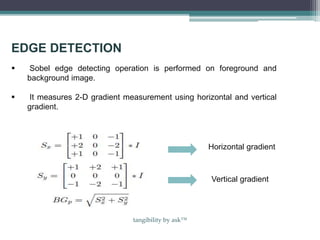 EDGE DETECTION
 Sobel edge detecting operation is performed on foreground and
background image.
 It measures 2-D gradient measurement using horizontal and vertical
gradient.
Horizontal gradient
Vertical gradient
tangibility by ask™
 