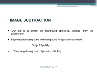 IMAGE SUBTRACTION
 Our aim is to extract the foreground objects(ie, vehicles) from the
background.
 Edge detected foreground and background images are subtracted.
Gobj= FGp-BGp
 Then we get foreground objects(ie, vehicles)
tangibility by ask™
 