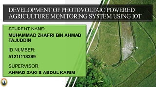 DEVELOPMENT OF PHOTOVOLTAIC POWERED
AGRICULTURE MONITORING SYSTEM USING IOT
STUDENT NAME:
MUHAMMAD ZHAFRI BIN AHMAD
TAJUDDIN
ID NUMBER:
51211118289
SUPERVISOR:
AHMAD ZAKI B ABDUL KARIM
 