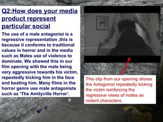 Q2:How does your media
product represent
particular social
groups.?
The use of a male antagonist is a
regressive representation ,this is
because it conforms to traditional
values in horror and in the media
such as Males use of violence to
dominate. We showed this in our
film opening with the male being
very aggressive towards his victim,
repeatedly kicking him in the face    This clip from our opening shows
and beating him. Many films in the    the Antagonist repeatedly kicking
horror genre use male antagonists     the victim reinforcing the
such as ‘The Amityville Horror’.      regressive views of males as
                                      violent characters.
 