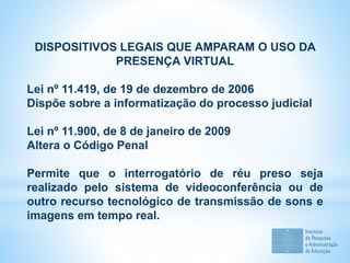 DISPOSITIVOS LEGAIS QUE AMPARAM O USO DA
PRESENÇA VIRTUAL
Lei nº 11.419, de 19 de dezembro de 2006
Dispõe sobre a informatização do processo judicial
Lei nº 11.900, de 8 de janeiro de 2009
Altera o Código Penal
Permite que o interrogatório de réu preso seja
realizado pelo sistema de videoconferência ou de
outro recurso tecnológico de transmissão de sons e
imagens em tempo real.
 