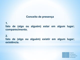 Conceito de presença
1.
fato de (algo ou alguém) estar em algum lugar;
comparecimento.
2.
fato de (algo ou alguém) existir em algum lugar;
existência.
 