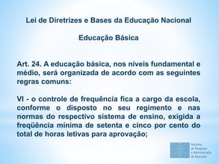 Lei de Diretrizes e Bases da Educação Nacional
Educação Básica
Art. 24. A educação básica, nos níveis fundamental e
médio, será organizada de acordo com as seguintes
regras comuns:
VI - o controle de frequência fica a cargo da escola,
conforme o disposto no seu regimento e nas
normas do respectivo sistema de ensino, exigida a
freqüência mínima de setenta e cinco por cento do
total de horas letivas para aprovação;
 