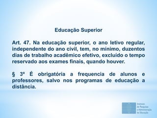 Educação Superior
Art. 47. Na educação superior, o ano letivo regular,
independente do ano civil, tem, no mínimo, duzentos
dias de trabalho acadêmico efetivo, excluído o tempo
reservado aos exames finais, quando houver.
§ 3º É obrigatória a frequencia de alunos e
professores, salvo nos programas de educação a
distância.
 