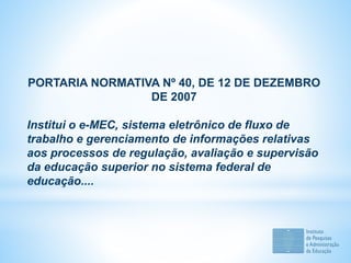PORTARIA NORMATIVA Nº 40, DE 12 DE DEZEMBRO
DE 2007
Institui o e-MEC, sistema eletrônico de fluxo de
trabalho e gerenciamento de informações relativas
aos processos de regulação, avaliação e supervisão
da educação superior no sistema federal de
educação....
 
