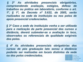 § 2º As atividades presenciais obrigatórias,
compreendendo avaliação, estágios, defesa de
trabalhos ou prática em laboratório, conforme o art.
1º, § 1º, do Decreto nº 5.622, de 2005, serão
realizados na sede da instituição ou nos polos de
apoio presencial credenciados.
§ 3º Caso a sede da instituição venha a ser utilizada
para a realização da parte presencial dos cursos a
distância, deverá submeter-se a avaliação in loco,
observados os referenciais de qualidade exigíveis
dos polos.
§ 4º As atividades presenciais obrigatórias dos
cursos de pós graduação lato sensu a distância
poderão ser realizadas em locais distintos da sede
ou dos polos credenciados.
 