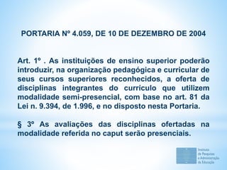 PORTARIA Nº 4.059, DE 10 DE DEZEMBRO DE 2004
Art. 1º . As instituições de ensino superior poderão
introduzir, na organização pedagógica e curricular de
seus cursos superiores reconhecidos, a oferta de
disciplinas integrantes do currículo que utilizem
modalidade semi-presencial, com base no art. 81 da
Lei n. 9.394, de 1.996, e no disposto nesta Portaria.
§ 3º As avaliações das disciplinas ofertadas na
modalidade referida no caput serão presenciais.
 
