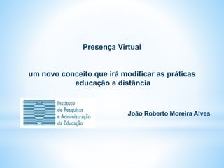 Presença Virtual
um novo conceito que irá modificar as práticas
educação a distância
João Roberto Moreira Alves
 
