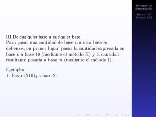 Sistemas de 
Numeracion. 
Bryan RV 
Siviany CM 
Teorema (de Representacion). 
Sea b 2 Z; b  1. Para cualquier entero positivo a se 
pueden encontrar n 2 N y enteros a0; a1; a2;   ; an tales 
que a puede ser representado de forma unica de la 
siguiente manera: 
a = a0 + a1b + a2b2 +    + anbn, 
con 0  ai  b para i 2 f0; 1;   ; n  1g y 0  an  b. 
Ejemplos: 
(2013)4 =? 
(132)9 =? 
(1235)10 = 1235 =? 
 