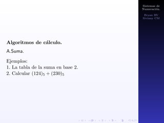 Sistemas de 
Numeracion. 
Bryan RV 
Siviany CM 
Cambios de base. 
Existen 3 tipos de cambios de base: 
I.De base 10 a cualquier base. 
Si tenemos una cantidad N expresada en base 10 y 
queremos representarla en base n, solo hay que dividir N 
y los sucesivos cocientes que vayamos obteniendo entre n. 
La representacion en base n vendra dada por el ultimo 
cociente y por los residuos de dichas divisiones. 
Ejemplos: 
1. Pasar 475 a base 8. 
2. Pasar 100 a base 2. 
 