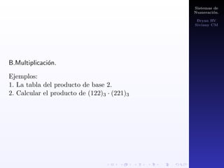 Sistemas de 
Numeracion. 
Bryan RV 
Siviany CM 
Tambien se puede hacer un cambio de N en base 10 a 
cualquier base n por medio de potencias, se trata de 
descomponer el N de base 10 a una suma de potencias de 
base n y luego tomo el numero de potencias de la mayor a 
la menor (  ; n2; n; n0): 
Ejemplo: 
1. Pasar 100 a base 2. 
 