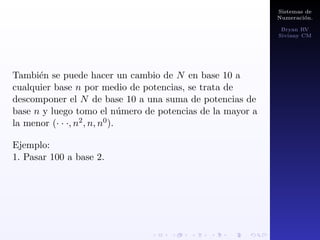 Sistemas de 
Numeracion. 
Bryan RV 
Siviany CM 
Sistemas de numeracion. 
Cualquier sistema consta fundamentalmente de una serie 
de elementos que lo conforman, una serie de reglas que 
permite establecer operaciones y relaciones entre tales 
elementos. 
Bases de numeracion. 
La base de un sistema numerico es el numero de dgitos 
diferentes usados en ese sistema. 
Existen diferentes sistemas numericos, cada uno de ellos 
se identi 