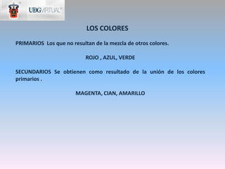 LOS COLORES
PRIMARIOS Los que no resultan de la mezcla de otros colores.

                           ROJO , AZUL, VERDE

SECUNDARIOS Se obtienen como resultado de la unión de los colores
primarios .

                       MAGENTA, CIAN, AMARILLO
 