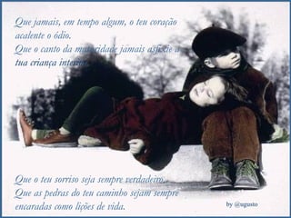 Que jamais, em tempo algum, o teu coração acalente o ódio. Que o canto da maturidade jamais asfixie a  tua criança interior. Que o teu sorriso seja sempre verdadeiro. Que as pedras do teu caminho sejam sempre encaradas como lições de vida. 