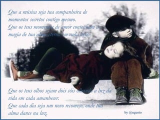 Que a música seja tua companheira de momentos secretos contigo mesmo. Que os teus momentos de amor contenham a magia de tua alma eterna em cada beijo. Que os teus olhos sejam dois sóis olhando a luz da vida em cada amanhecer. Que cada dia seja um novo recomeço, onde tua alma dance na luz. 
