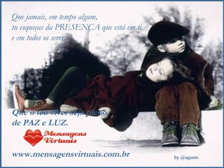 Que jamais, em tempo algum,  tu esqueças da PRESENÇA que está em ti e em todos os seres. Que o teu viver seja pleno  de PAZ e LUZ. www.mensagensvirtuais.com.br 