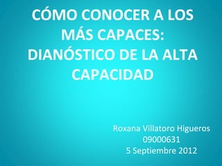 CÓMO CONOCER A LOS
    MÁS CAPACES:
DIANÓSTICO DE LA ALTA
     CAPACIDAD


          Roxana Villatoro Higueros
                 09000631
             5 Septiembre 2012
 