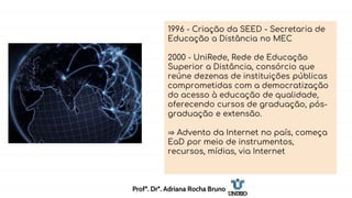 1996 - Criação da SEED - Secretaria de
Educação a Distância no MEC
2000 - UniRede, Rede de Educação
Superior a Distância, consórcio que
reúne dezenas de instituições públicas
comprometidas com a democratização
do acesso à educação de qualidade,
oferecendo cursos de graduação, pós-
graduação e extensão.
⇒ Advento da Internet no país, começa
EaD por meio de instrumentos,
recursos, mídias, via Internet
Profª. Drª. Adriana Rocha Bruno
 