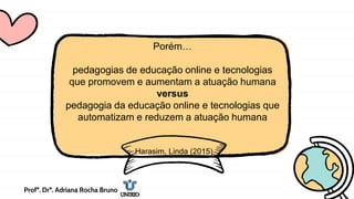 Porém…
pedagogias de educação online e tecnologias
que promovem e aumentam a atuação humana
versus
pedagogia da educação online e tecnologias que
automatizam e reduzem a atuação humana
Harasim, Linda (2015)
Profª. Drª. Adriana Rocha Bruno
 
